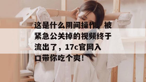 这是什么阴间操作，被紧急公关掉的视频终于流出了，17c官网入口带你吃个爽！