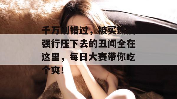 千万别错过，被买热搜强行压下去的丑闻全在这里，每日大赛带你吃个爽！